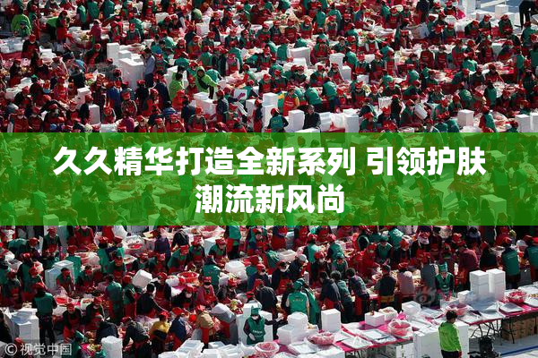 久久精华打造全新系列 引领护肤潮流新风尚