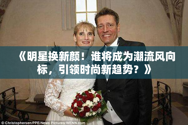 《明星换新颜！谁将成为潮流风向标，引领时尚新趋势？》