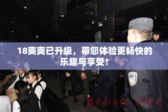 18爽爽已升级，带您体验更畅快的乐趣与享受！