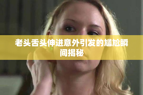 老头舌头伸进意外引发的尴尬瞬间揭秘