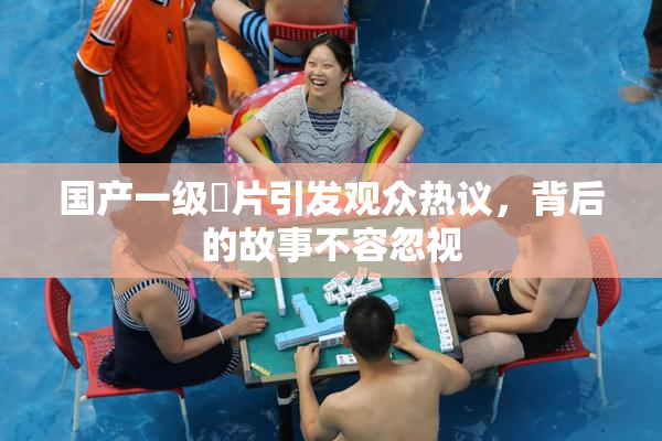 国产一级婬片引发观众热议，背后的故事不容忽视