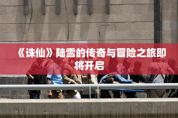 《诛仙》陆雪的传奇与冒险之旅即将开启