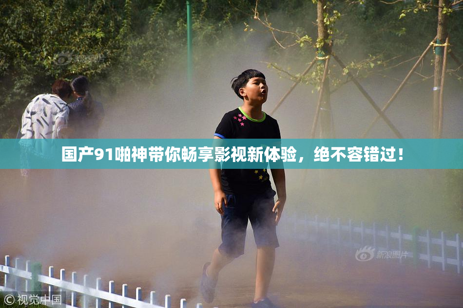 国产91啪神带你畅享影视新体验，绝不容错过！