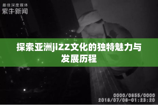 探索亚洲jiZZ文化的独特魅力与发展历程