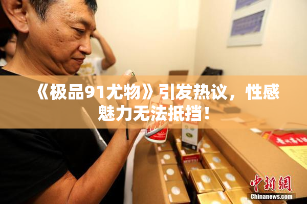 《极品91尤物》引发热议，性感魅力无法抵挡！