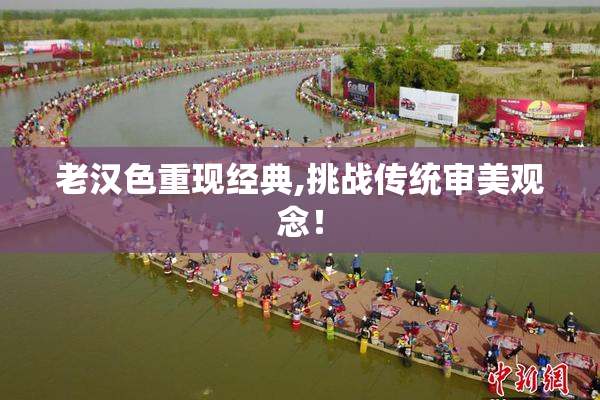老汉色重现经典,挑战传统审美观念！