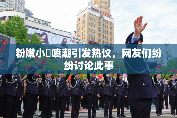 粉嫩小泬喷潮引发热议，网友们纷纷讨论此事