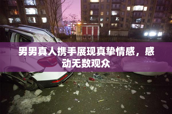 男男真人携手展现真挚情感，感动无数观众