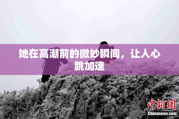 她在高潮前的微妙瞬间，让人心跳加速
