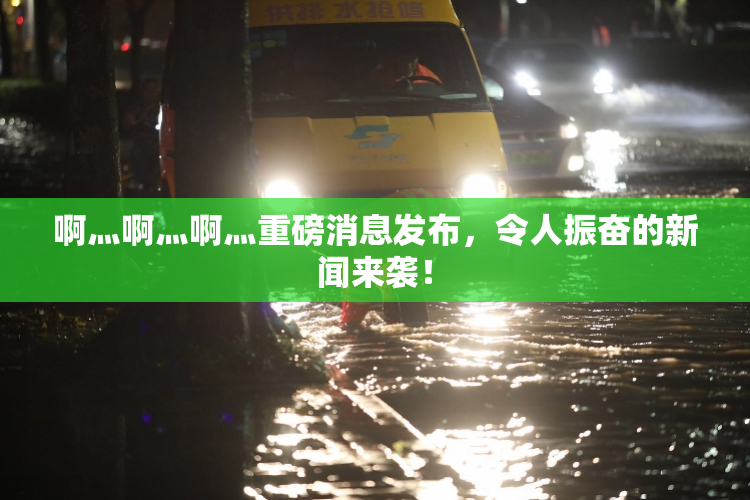 啊灬啊灬啊灬重磅消息发布，令人振奋的新闻来袭！