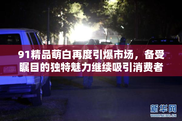91精品萌白再度引爆市场，备受瞩目的独特魅力继续吸引消费者关注