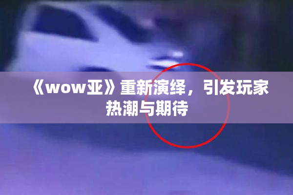 《wow亚》重新演绎，引发玩家热潮与期待