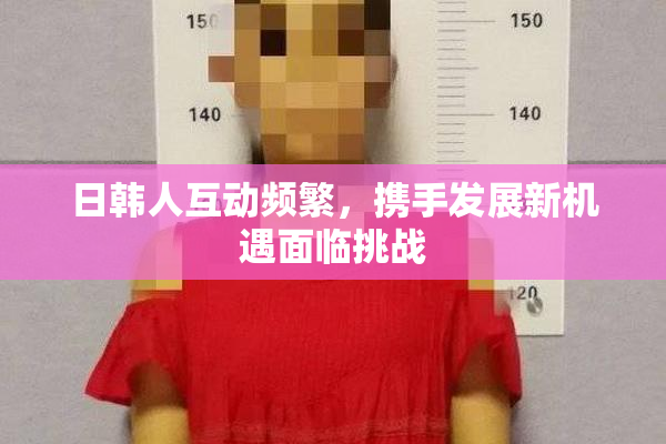 日韩人互动频繁，携手发展新机遇面临挑战