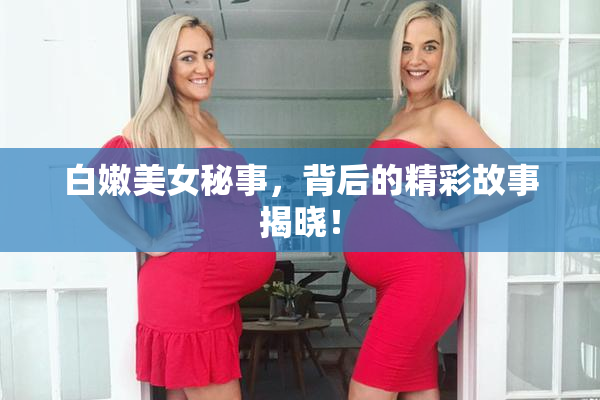 白嫩美女秘事，背后的精彩故事揭晓！