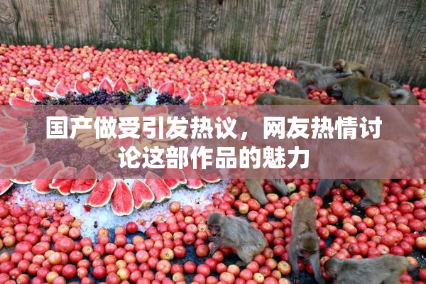 国产做受引发热议，网友热情讨论这部作品的魅力