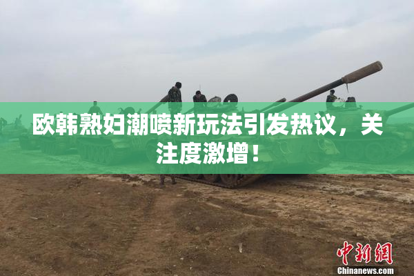 欧韩熟妇潮喷新玩法引发热议，关注度激增！