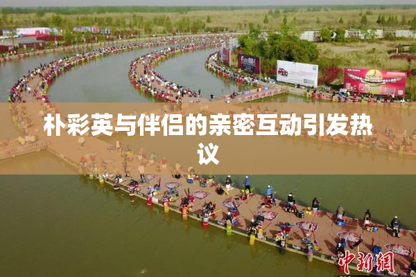 朴彩英与伴侣的亲密互动引发热议