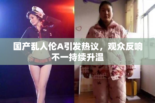 国产乱人伦A引发热议，观众反响不一持续升温