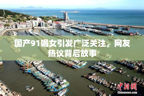 国产91喝女引发广泛关注，网友热议背后故事