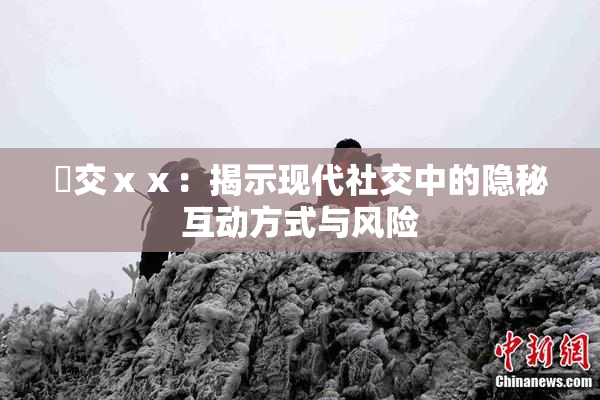 嘼交ⅹⅹ：揭示现代社交中的隐秘互动方式与风险