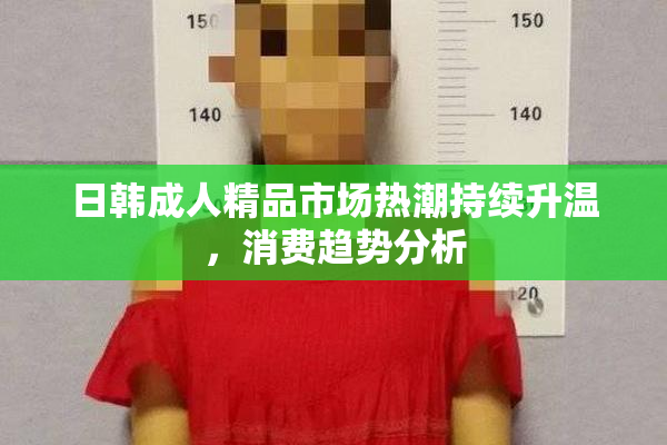 日韩成人精品市场热潮持续升温，消费趋势分析