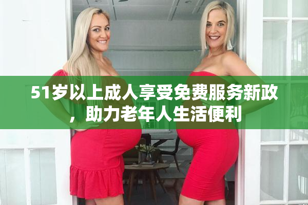 51岁以上成人享受免费服务新政，助力老年人生活便利