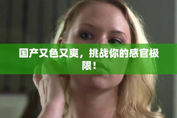 国产又色又爽，挑战你的感官极限！