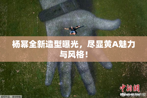 杨幂全新造型曝光，尽显黄A魅力与风格！