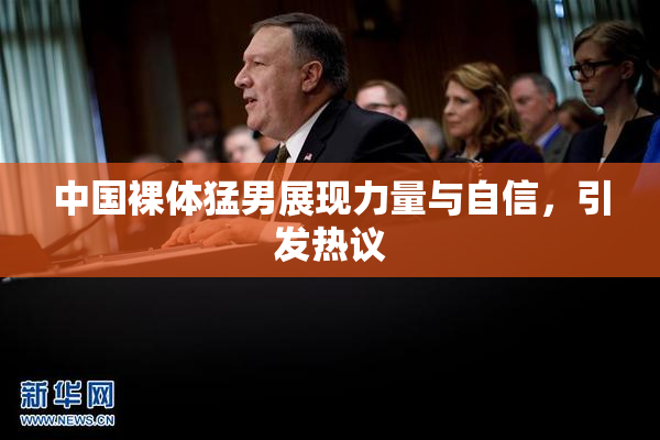 中国裸体猛男展现力量与自信，引发热议