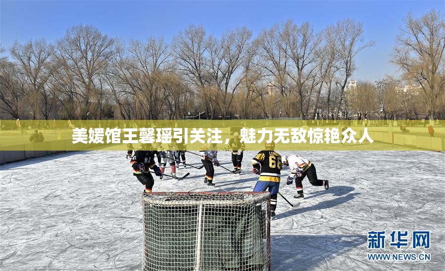 美媛馆王馨瑶引关注，魅力无敌惊艳众人