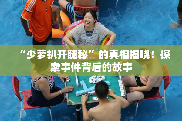 “少萝扒开腿秘”的真相揭晓！探索事件背后的故事