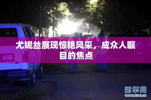 尤妮丝展现惊艳风采，成众人瞩目的焦点