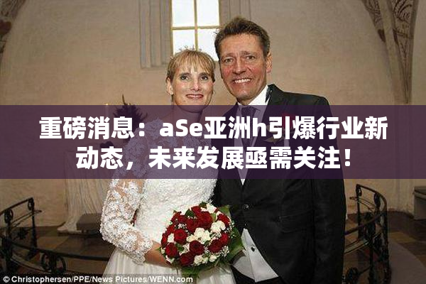重磅消息：aSe亚洲h引爆行业新动态，未来发展亟需关注！