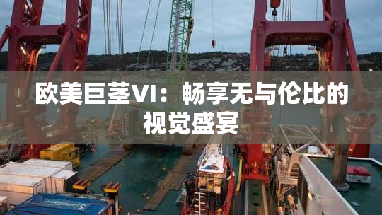 欧美巨茎VI：畅享无与伦比的视觉盛宴