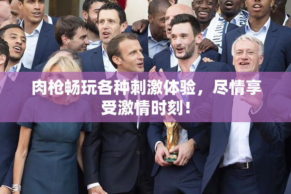 肉枪畅玩各种刺激体验，尽情享受激情时刻！