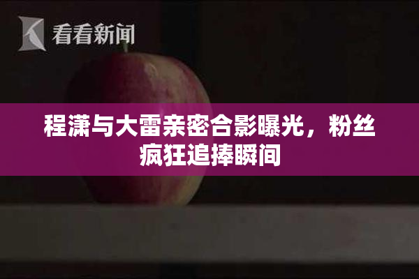 程潇与大雷亲密合影曝光，粉丝疯狂追捧瞬间