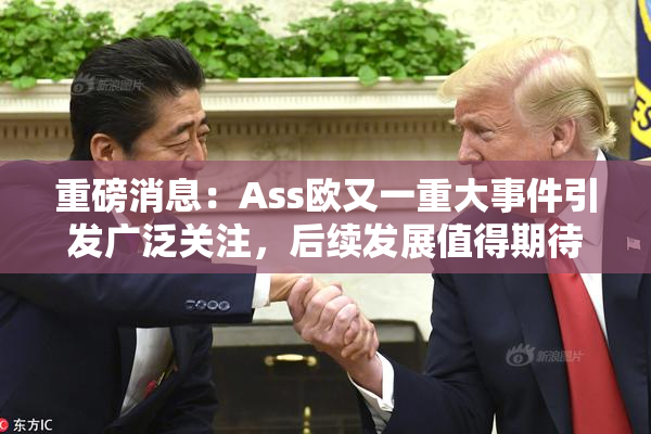 重磅消息：Ass欧又一重大事件引发广泛关注，后续发展值得期待！