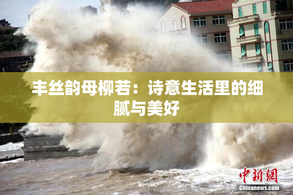 丰丝韵母柳若：诗意生活里的细腻与美好