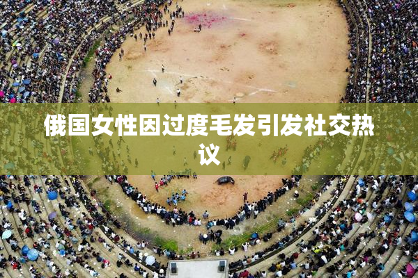 俄国女性因过度毛发引发社交热议