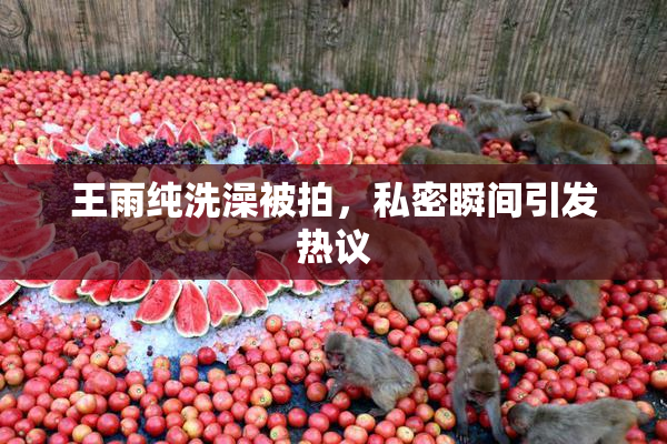 王雨纯洗澡被拍，私密瞬间引发热议