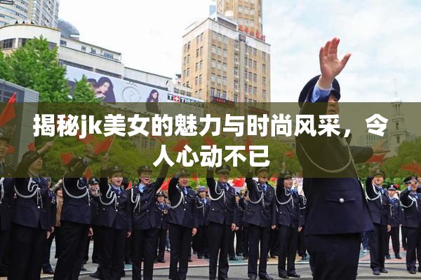 揭秘jk美女的魅力与时尚风采，令人心动不已