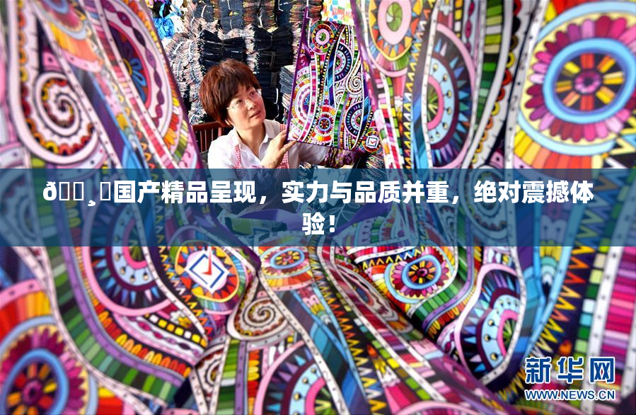 🌸‌国产精品呈现，实力与品质并重，绝对震撼体验！