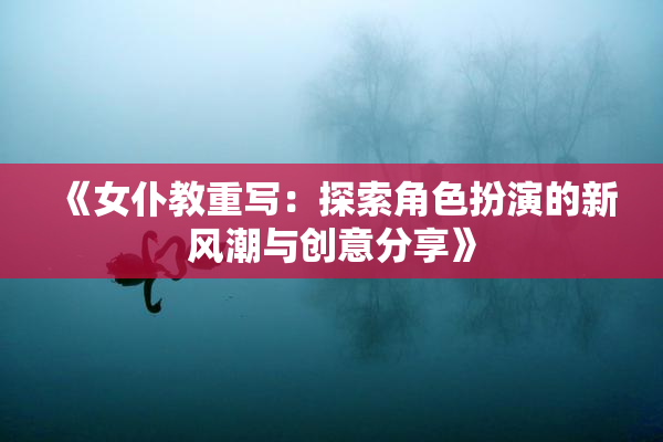 《女仆教重写：探索角色扮演的新风潮与创意分享》