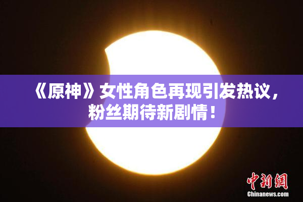 《原神》女性角色再现引发热议，粉丝期待新剧情！