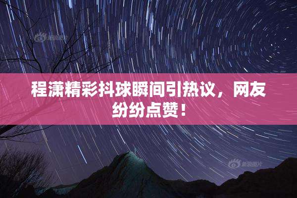 程潇精彩抖球瞬间引热议，网友纷纷点赞！