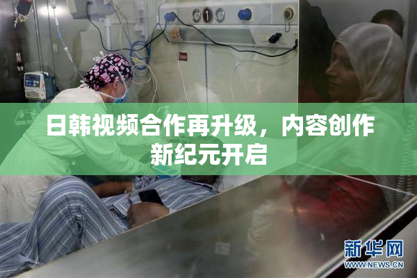 日韩视频合作再升级，内容创作新纪元开启