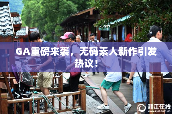 GA重磅来袭，无码素人新作引发热议！