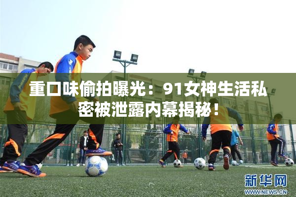 重口味偷拍曝光：91女神生活私密被泄露内幕揭秘！