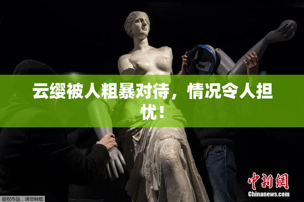 云缨被人粗暴对待，情况令人担忧！