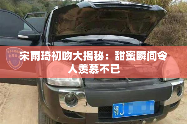 宋雨琦初吻大揭秘：甜蜜瞬间令人羡慕不已